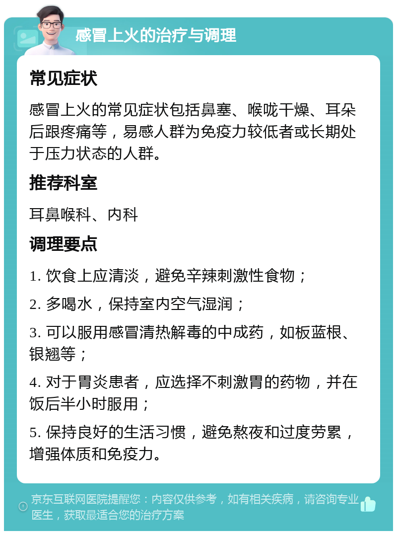 感冒上火的治疗与调理 常见症状 感冒上火的常见症状包括鼻塞、喉咙干燥、耳朵后跟疼痛等，易感人群为免疫力较低者或长期处于压力状态的人群。 推荐科室 耳鼻喉科、内科 调理要点 1. 饮食上应清淡，避免辛辣刺激性食物； 2. 多喝水，保持室内空气湿润； 3. 可以服用感冒清热解毒的中成药，如板蓝根、银翘等； 4. 对于胃炎患者，应选择不刺激胃的药物，并在饭后半小时服用； 5. 保持良好的生活习惯，避免熬夜和过度劳累，增强体质和免疫力。