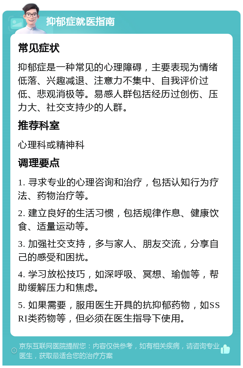 抑郁症就医指南 常见症状 抑郁症是一种常见的心理障碍，主要表现为情绪低落、兴趣减退、注意力不集中、自我评价过低、悲观消极等。易感人群包括经历过创伤、压力大、社交支持少的人群。 推荐科室 心理科或精神科 调理要点 1. 寻求专业的心理咨询和治疗，包括认知行为疗法、药物治疗等。 2. 建立良好的生活习惯，包括规律作息、健康饮食、适量运动等。 3. 加强社交支持，多与家人、朋友交流，分享自己的感受和困扰。 4. 学习放松技巧，如深呼吸、冥想、瑜伽等，帮助缓解压力和焦虑。 5. 如果需要，服用医生开具的抗抑郁药物，如SSRI类药物等，但必须在医生指导下使用。