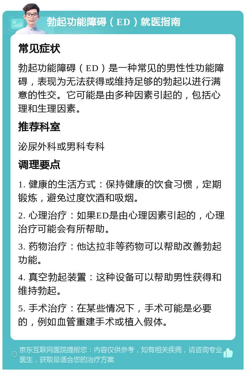 勃起功能障碍（ED）就医指南 常见症状 勃起功能障碍（ED）是一种常见的男性性功能障碍，表现为无法获得或维持足够的勃起以进行满意的性交。它可能是由多种因素引起的，包括心理和生理因素。 推荐科室 泌尿外科或男科专科 调理要点 1. 健康的生活方式：保持健康的饮食习惯，定期锻炼，避免过度饮酒和吸烟。 2. 心理治疗：如果ED是由心理因素引起的，心理治疗可能会有所帮助。 3. 药物治疗：他达拉非等药物可以帮助改善勃起功能。 4. 真空勃起装置：这种设备可以帮助男性获得和维持勃起。 5. 手术治疗：在某些情况下，手术可能是必要的，例如血管重建手术或植入假体。