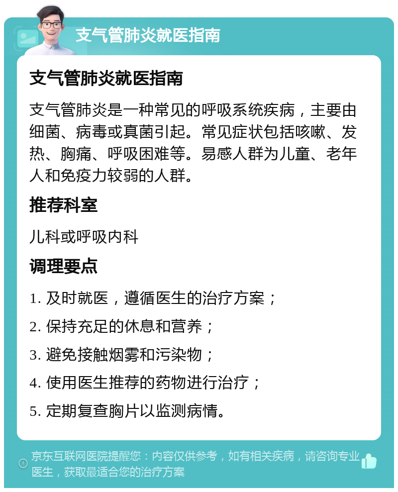 支气管肺炎就医指南 支气管肺炎就医指南 支气管肺炎是一种常见的呼吸系统疾病，主要由细菌、病毒或真菌引起。常见症状包括咳嗽、发热、胸痛、呼吸困难等。易感人群为儿童、老年人和免疫力较弱的人群。 推荐科室 儿科或呼吸内科 调理要点 1. 及时就医，遵循医生的治疗方案； 2. 保持充足的休息和营养； 3. 避免接触烟雾和污染物； 4. 使用医生推荐的药物进行治疗； 5. 定期复查胸片以监测病情。