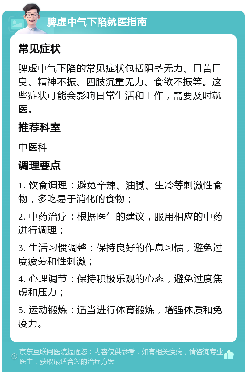 脾虚中气下陷就医指南 常见症状 脾虚中气下陷的常见症状包括阴茎无力、口苦口臭、精神不振、四肢沉重无力、食欲不振等。这些症状可能会影响日常生活和工作，需要及时就医。 推荐科室 中医科 调理要点 1. 饮食调理：避免辛辣、油腻、生冷等刺激性食物，多吃易于消化的食物； 2. 中药治疗：根据医生的建议，服用相应的中药进行调理； 3. 生活习惯调整：保持良好的作息习惯，避免过度疲劳和性刺激； 4. 心理调节：保持积极乐观的心态，避免过度焦虑和压力； 5. 运动锻炼：适当进行体育锻炼，增强体质和免疫力。