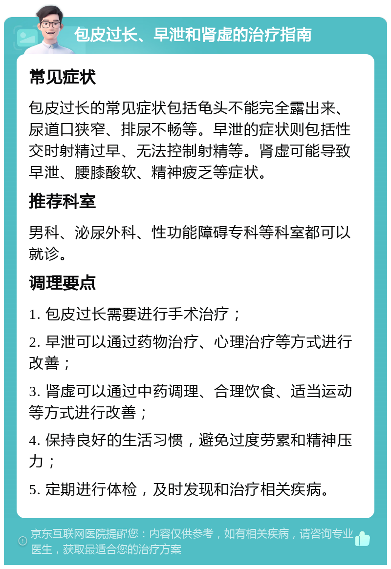 包皮过长、早泄和肾虚的治疗指南 常见症状 包皮过长的常见症状包括龟头不能完全露出来、尿道口狭窄、排尿不畅等。早泄的症状则包括性交时射精过早、无法控制射精等。肾虚可能导致早泄、腰膝酸软、精神疲乏等症状。 推荐科室 男科、泌尿外科、性功能障碍专科等科室都可以就诊。 调理要点 1. 包皮过长需要进行手术治疗； 2. 早泄可以通过药物治疗、心理治疗等方式进行改善； 3. 肾虚可以通过中药调理、合理饮食、适当运动等方式进行改善； 4. 保持良好的生活习惯，避免过度劳累和精神压力； 5. 定期进行体检，及时发现和治疗相关疾病。