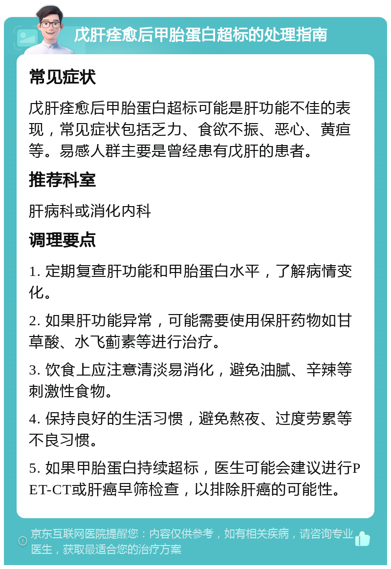 戊肝痊愈后甲胎蛋白超标的处理指南 常见症状 戊肝痊愈后甲胎蛋白超标可能是肝功能不佳的表现，常见症状包括乏力、食欲不振、恶心、黄疸等。易感人群主要是曾经患有戊肝的患者。 推荐科室 肝病科或消化内科 调理要点 1. 定期复查肝功能和甲胎蛋白水平，了解病情变化。 2. 如果肝功能异常，可能需要使用保肝药物如甘草酸、水飞蓟素等进行治疗。 3. 饮食上应注意清淡易消化，避免油腻、辛辣等刺激性食物。 4. 保持良好的生活习惯，避免熬夜、过度劳累等不良习惯。 5. 如果甲胎蛋白持续超标，医生可能会建议进行PET-CT或肝癌早筛检查，以排除肝癌的可能性。