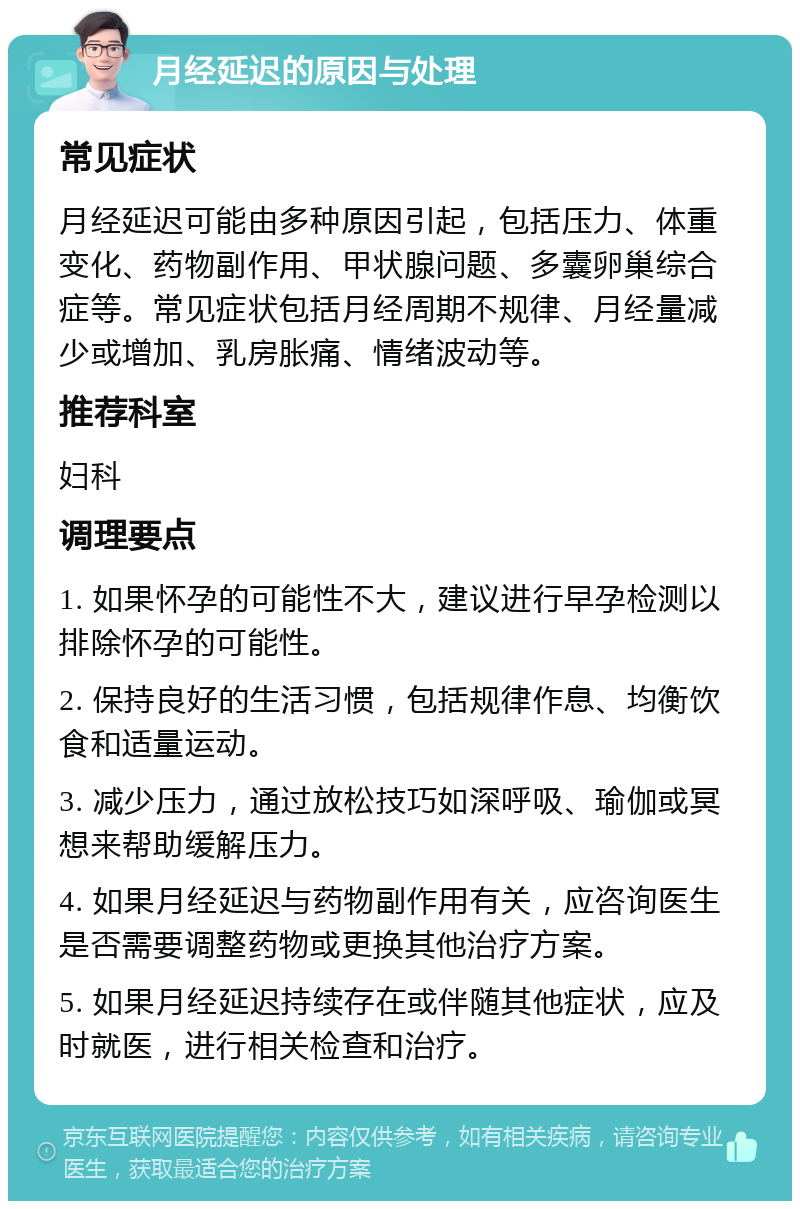 月经延迟的原因与处理 常见症状 月经延迟可能由多种原因引起，包括压力、体重变化、药物副作用、甲状腺问题、多囊卵巢综合症等。常见症状包括月经周期不规律、月经量减少或增加、乳房胀痛、情绪波动等。 推荐科室 妇科 调理要点 1. 如果怀孕的可能性不大，建议进行早孕检测以排除怀孕的可能性。 2. 保持良好的生活习惯，包括规律作息、均衡饮食和适量运动。 3. 减少压力，通过放松技巧如深呼吸、瑜伽或冥想来帮助缓解压力。 4. 如果月经延迟与药物副作用有关，应咨询医生是否需要调整药物或更换其他治疗方案。 5. 如果月经延迟持续存在或伴随其他症状，应及时就医，进行相关检查和治疗。