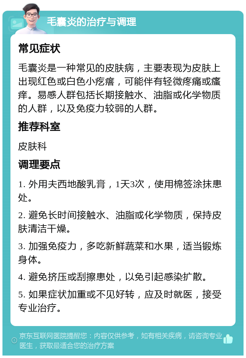 毛囊炎的治疗与调理 常见症状 毛囊炎是一种常见的皮肤病，主要表现为皮肤上出现红色或白色小疙瘩，可能伴有轻微疼痛或瘙痒。易感人群包括长期接触水、油脂或化学物质的人群，以及免疫力较弱的人群。 推荐科室 皮肤科 调理要点 1. 外用夫西地酸乳膏，1天3次，使用棉签涂抹患处。 2. 避免长时间接触水、油脂或化学物质，保持皮肤清洁干燥。 3. 加强免疫力，多吃新鲜蔬菜和水果，适当锻炼身体。 4. 避免挤压或刮擦患处，以免引起感染扩散。 5. 如果症状加重或不见好转，应及时就医，接受专业治疗。