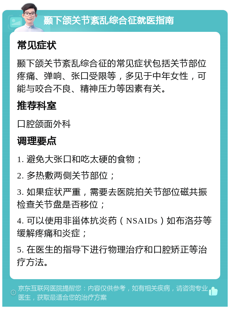 颞下颌关节紊乱综合征就医指南 常见症状 颞下颌关节紊乱综合征的常见症状包括关节部位疼痛、弹响、张口受限等，多见于中年女性，可能与咬合不良、精神压力等因素有关。 推荐科室 口腔颌面外科 调理要点 1. 避免大张口和吃太硬的食物； 2. 多热敷两侧关节部位； 3. 如果症状严重，需要去医院拍关节部位磁共振检查关节盘是否移位； 4. 可以使用非甾体抗炎药（NSAIDs）如布洛芬等缓解疼痛和炎症； 5. 在医生的指导下进行物理治疗和口腔矫正等治疗方法。