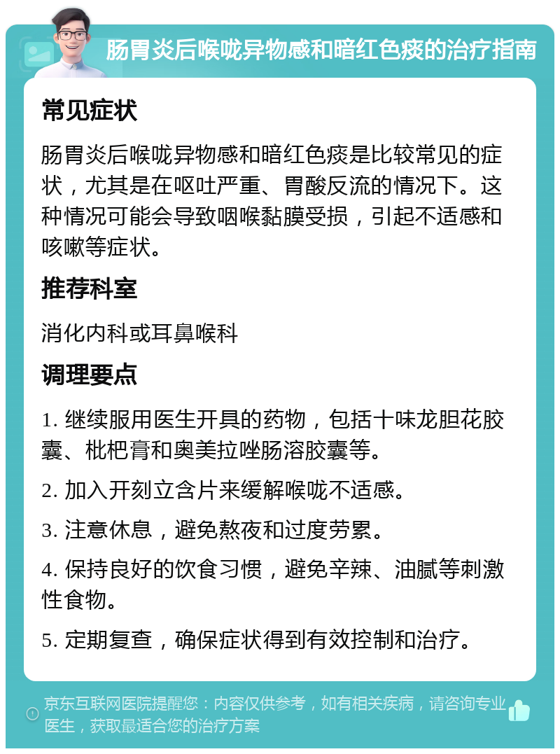 肠胃炎后喉咙异物感和暗红色痰的治疗指南 常见症状 肠胃炎后喉咙异物感和暗红色痰是比较常见的症状，尤其是在呕吐严重、胃酸反流的情况下。这种情况可能会导致咽喉黏膜受损，引起不适感和咳嗽等症状。 推荐科室 消化内科或耳鼻喉科 调理要点 1. 继续服用医生开具的药物，包括十味龙胆花胶囊、枇杷膏和奥美拉唑肠溶胶囊等。 2. 加入开刻立含片来缓解喉咙不适感。 3. 注意休息，避免熬夜和过度劳累。 4. 保持良好的饮食习惯，避免辛辣、油腻等刺激性食物。 5. 定期复查，确保症状得到有效控制和治疗。