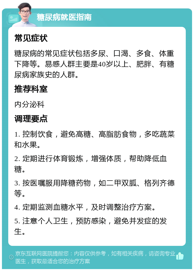 糖尿病就医指南 常见症状 糖尿病的常见症状包括多尿、口渴、多食、体重下降等。易感人群主要是40岁以上、肥胖、有糖尿病家族史的人群。 推荐科室 内分泌科 调理要点 1. 控制饮食，避免高糖、高脂肪食物，多吃蔬菜和水果。 2. 定期进行体育锻炼，增强体质，帮助降低血糖。 3. 按医嘱服用降糖药物，如二甲双胍、格列齐德等。 4. 定期监测血糖水平，及时调整治疗方案。 5. 注意个人卫生，预防感染，避免并发症的发生。