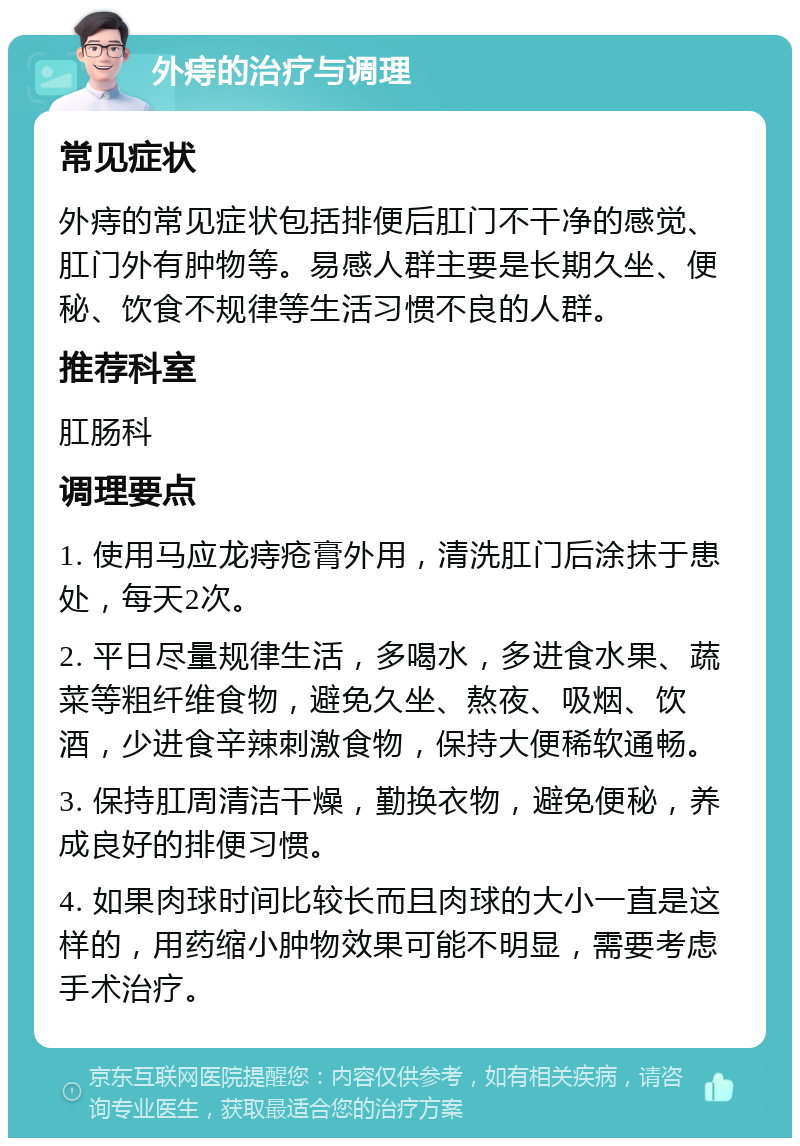 外痔的治疗与调理 常见症状 外痔的常见症状包括排便后肛门不干净的感觉、肛门外有肿物等。易感人群主要是长期久坐、便秘、饮食不规律等生活习惯不良的人群。 推荐科室 肛肠科 调理要点 1. 使用马应龙痔疮膏外用，清洗肛门后涂抹于患处，每天2次。 2. 平日尽量规律生活，多喝水，多进食水果、蔬菜等粗纤维食物，避免久坐、熬夜、吸烟、饮酒，少进食辛辣刺激食物，保持大便稀软通畅。 3. 保持肛周清洁干燥，勤换衣物，避免便秘，养成良好的排便习惯。 4. 如果肉球时间比较长而且肉球的大小一直是这样的，用药缩小肿物效果可能不明显，需要考虑手术治疗。