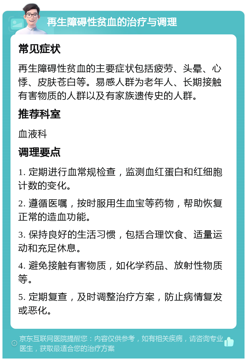 再生障碍性贫血的治疗与调理 常见症状 再生障碍性贫血的主要症状包括疲劳、头晕、心悸、皮肤苍白等。易感人群为老年人、长期接触有害物质的人群以及有家族遗传史的人群。 推荐科室 血液科 调理要点 1. 定期进行血常规检查，监测血红蛋白和红细胞计数的变化。 2. 遵循医嘱，按时服用生血宝等药物，帮助恢复正常的造血功能。 3. 保持良好的生活习惯，包括合理饮食、适量运动和充足休息。 4. 避免接触有害物质，如化学药品、放射性物质等。 5. 定期复查，及时调整治疗方案，防止病情复发或恶化。