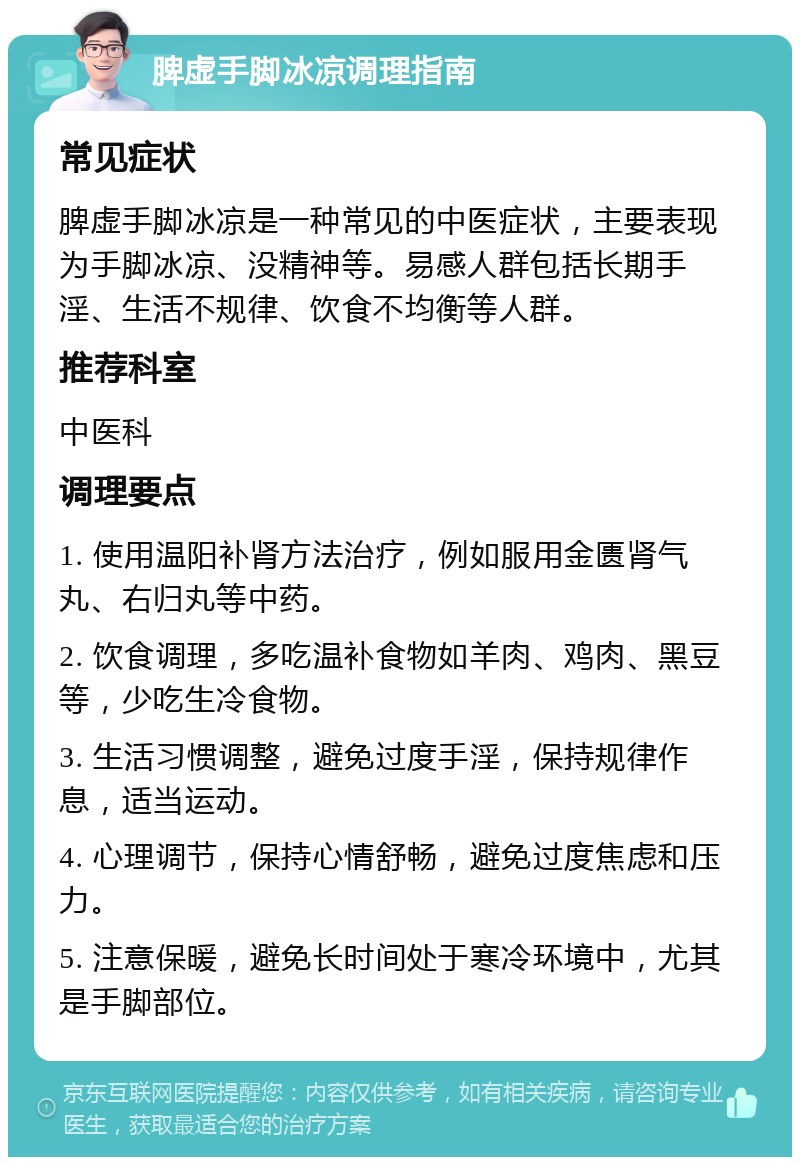 脾虚手脚冰凉调理指南 常见症状 脾虚手脚冰凉是一种常见的中医症状，主要表现为手脚冰凉、没精神等。易感人群包括长期手淫、生活不规律、饮食不均衡等人群。 推荐科室 中医科 调理要点 1. 使用温阳补肾方法治疗，例如服用金匮肾气丸、右归丸等中药。 2. 饮食调理，多吃温补食物如羊肉、鸡肉、黑豆等，少吃生冷食物。 3. 生活习惯调整，避免过度手淫，保持规律作息，适当运动。 4. 心理调节，保持心情舒畅，避免过度焦虑和压力。 5. 注意保暖，避免长时间处于寒冷环境中，尤其是手脚部位。