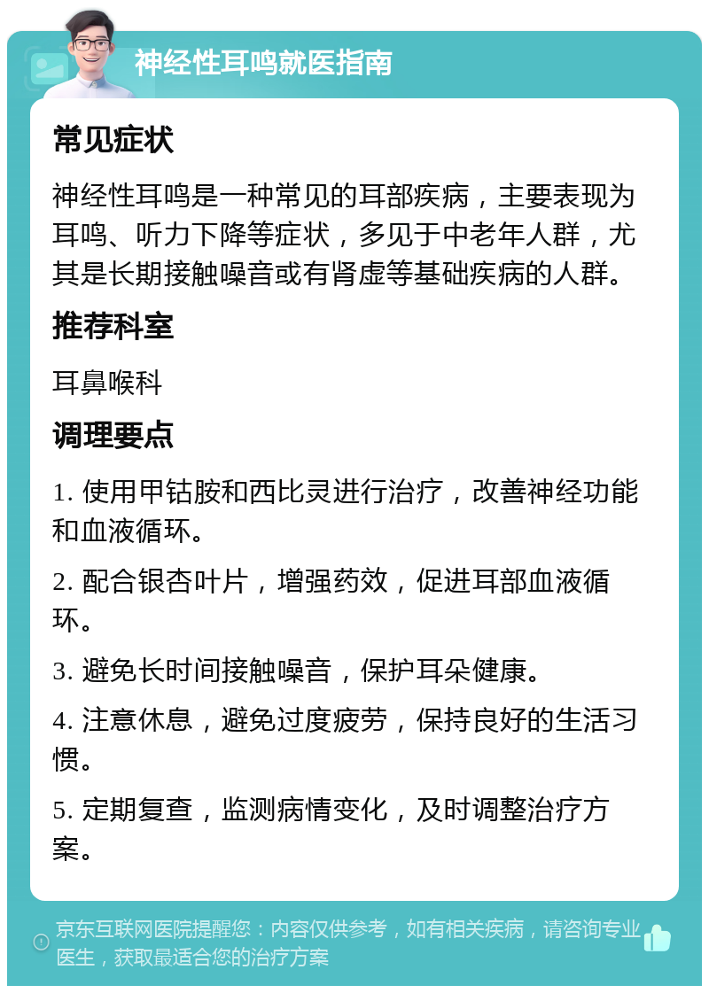 神经性耳鸣就医指南 常见症状 神经性耳鸣是一种常见的耳部疾病，主要表现为耳鸣、听力下降等症状，多见于中老年人群，尤其是长期接触噪音或有肾虚等基础疾病的人群。 推荐科室 耳鼻喉科 调理要点 1. 使用甲钴胺和西比灵进行治疗，改善神经功能和血液循环。 2. 配合银杏叶片，增强药效，促进耳部血液循环。 3. 避免长时间接触噪音，保护耳朵健康。 4. 注意休息，避免过度疲劳，保持良好的生活习惯。 5. 定期复查，监测病情变化，及时调整治疗方案。