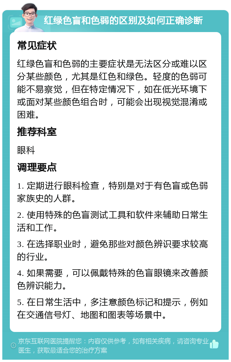 红绿色盲和色弱的区别及如何正确诊断 常见症状 红绿色盲和色弱的主要症状是无法区分或难以区分某些颜色，尤其是红色和绿色。轻度的色弱可能不易察觉，但在特定情况下，如在低光环境下或面对某些颜色组合时，可能会出现视觉混淆或困难。 推荐科室 眼科 调理要点 1. 定期进行眼科检查，特别是对于有色盲或色弱家族史的人群。 2. 使用特殊的色盲测试工具和软件来辅助日常生活和工作。 3. 在选择职业时，避免那些对颜色辨识要求较高的行业。 4. 如果需要，可以佩戴特殊的色盲眼镜来改善颜色辨识能力。 5. 在日常生活中，多注意颜色标记和提示，例如在交通信号灯、地图和图表等场景中。