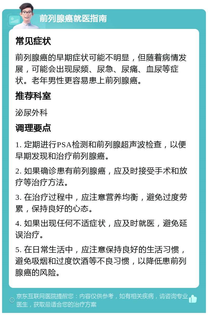 前列腺癌就医指南 常见症状 前列腺癌的早期症状可能不明显，但随着病情发展，可能会出现尿频、尿急、尿痛、血尿等症状。老年男性更容易患上前列腺癌。 推荐科室 泌尿外科 调理要点 1. 定期进行PSA检测和前列腺超声波检查，以便早期发现和治疗前列腺癌。 2. 如果确诊患有前列腺癌，应及时接受手术和放疗等治疗方法。 3. 在治疗过程中，应注意营养均衡，避免过度劳累，保持良好的心态。 4. 如果出现任何不适症状，应及时就医，避免延误治疗。 5. 在日常生活中，应注意保持良好的生活习惯，避免吸烟和过度饮酒等不良习惯，以降低患前列腺癌的风险。