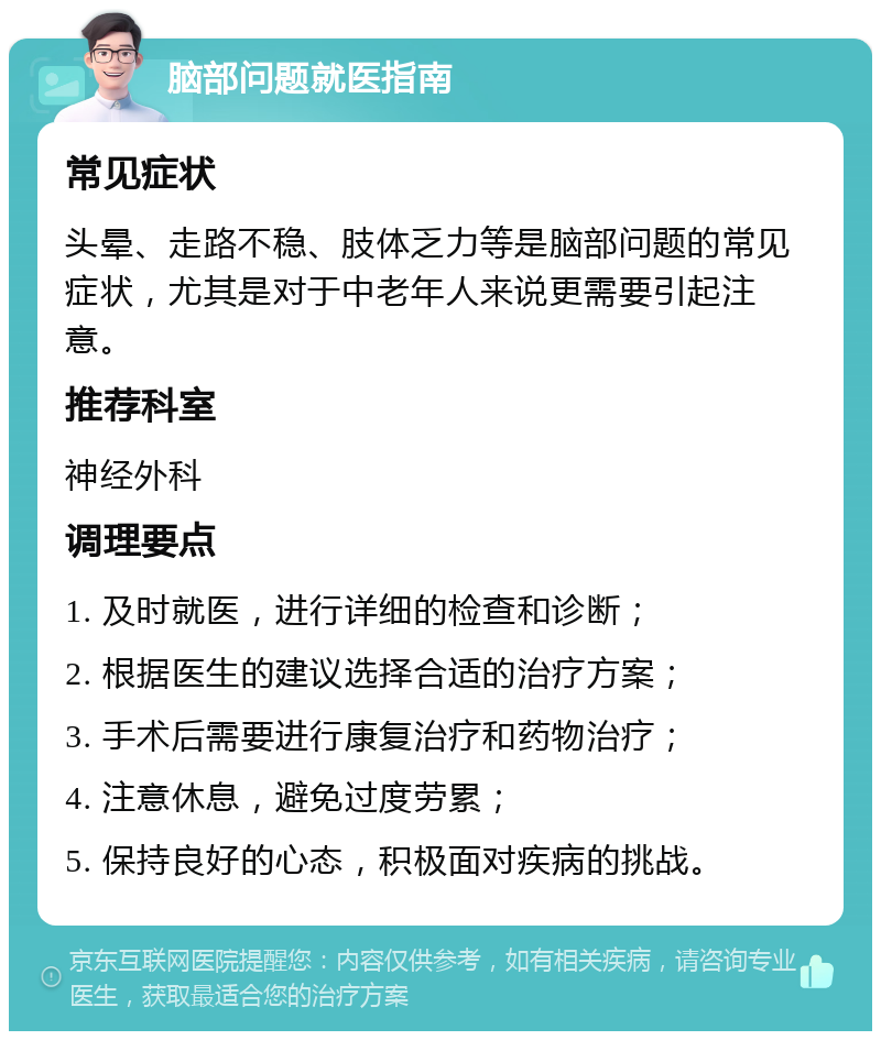 脑部问题就医指南 常见症状 头晕、走路不稳、肢体乏力等是脑部问题的常见症状，尤其是对于中老年人来说更需要引起注意。 推荐科室 神经外科 调理要点 1. 及时就医，进行详细的检查和诊断； 2. 根据医生的建议选择合适的治疗方案； 3. 手术后需要进行康复治疗和药物治疗； 4. 注意休息，避免过度劳累； 5. 保持良好的心态，积极面对疾病的挑战。