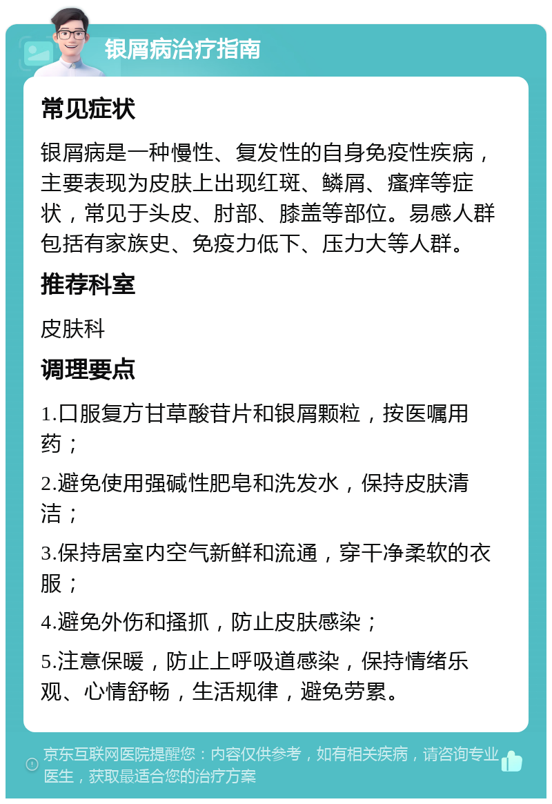 银屑病治疗指南 常见症状 银屑病是一种慢性、复发性的自身免疫性疾病，主要表现为皮肤上出现红斑、鳞屑、瘙痒等症状，常见于头皮、肘部、膝盖等部位。易感人群包括有家族史、免疫力低下、压力大等人群。 推荐科室 皮肤科 调理要点 1.口服复方甘草酸苷片和银屑颗粒，按医嘱用药； 2.避免使用强碱性肥皂和洗发水，保持皮肤清洁； 3.保持居室内空气新鲜和流通，穿干净柔软的衣服； 4.避免外伤和搔抓，防止皮肤感染； 5.注意保暖，防止上呼吸道感染，保持情绪乐观、心情舒畅，生活规律，避免劳累。