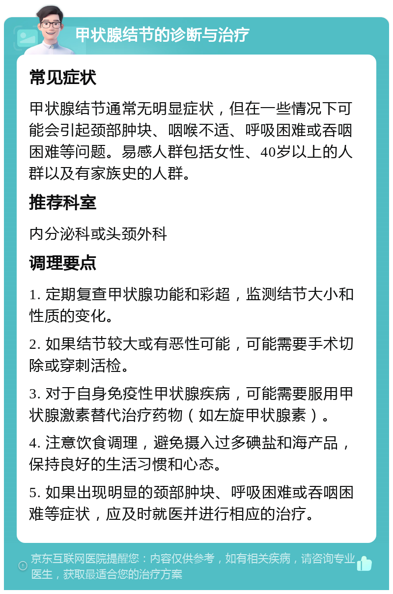 甲状腺结节的诊断与治疗 常见症状 甲状腺结节通常无明显症状，但在一些情况下可能会引起颈部肿块、咽喉不适、呼吸困难或吞咽困难等问题。易感人群包括女性、40岁以上的人群以及有家族史的人群。 推荐科室 内分泌科或头颈外科 调理要点 1. 定期复查甲状腺功能和彩超，监测结节大小和性质的变化。 2. 如果结节较大或有恶性可能，可能需要手术切除或穿刺活检。 3. 对于自身免疫性甲状腺疾病，可能需要服用甲状腺激素替代治疗药物（如左旋甲状腺素）。 4. 注意饮食调理，避免摄入过多碘盐和海产品，保持良好的生活习惯和心态。 5. 如果出现明显的颈部肿块、呼吸困难或吞咽困难等症状，应及时就医并进行相应的治疗。