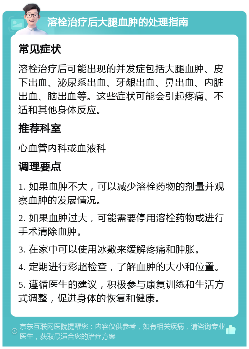 溶栓治疗后大腿血肿的处理指南 常见症状 溶栓治疗后可能出现的并发症包括大腿血肿、皮下出血、泌尿系出血、牙龈出血、鼻出血、内脏出血、脑出血等。这些症状可能会引起疼痛、不适和其他身体反应。 推荐科室 心血管内科或血液科 调理要点 1. 如果血肿不大，可以减少溶栓药物的剂量并观察血肿的发展情况。 2. 如果血肿过大，可能需要停用溶栓药物或进行手术清除血肿。 3. 在家中可以使用冰敷来缓解疼痛和肿胀。 4. 定期进行彩超检查，了解血肿的大小和位置。 5. 遵循医生的建议，积极参与康复训练和生活方式调整，促进身体的恢复和健康。