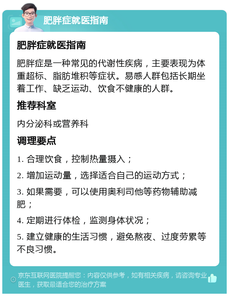 肥胖症就医指南 肥胖症就医指南 肥胖症是一种常见的代谢性疾病，主要表现为体重超标、脂肪堆积等症状。易感人群包括长期坐着工作、缺乏运动、饮食不健康的人群。 推荐科室 内分泌科或营养科 调理要点 1. 合理饮食，控制热量摄入； 2. 增加运动量，选择适合自己的运动方式； 3. 如果需要，可以使用奥利司他等药物辅助减肥； 4. 定期进行体检，监测身体状况； 5. 建立健康的生活习惯，避免熬夜、过度劳累等不良习惯。