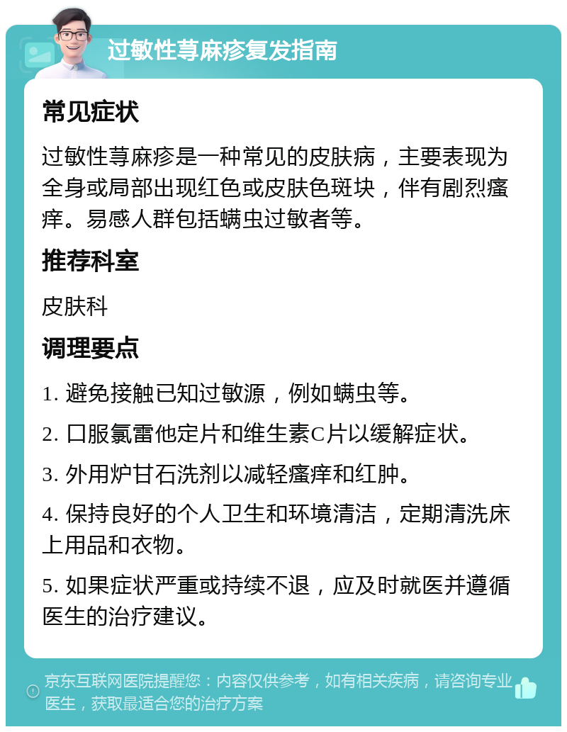 过敏性荨麻疹复发指南 常见症状 过敏性荨麻疹是一种常见的皮肤病，主要表现为全身或局部出现红色或皮肤色斑块，伴有剧烈瘙痒。易感人群包括螨虫过敏者等。 推荐科室 皮肤科 调理要点 1. 避免接触已知过敏源，例如螨虫等。 2. 口服氯雷他定片和维生素C片以缓解症状。 3. 外用炉甘石洗剂以减轻瘙痒和红肿。 4. 保持良好的个人卫生和环境清洁，定期清洗床上用品和衣物。 5. 如果症状严重或持续不退，应及时就医并遵循医生的治疗建议。