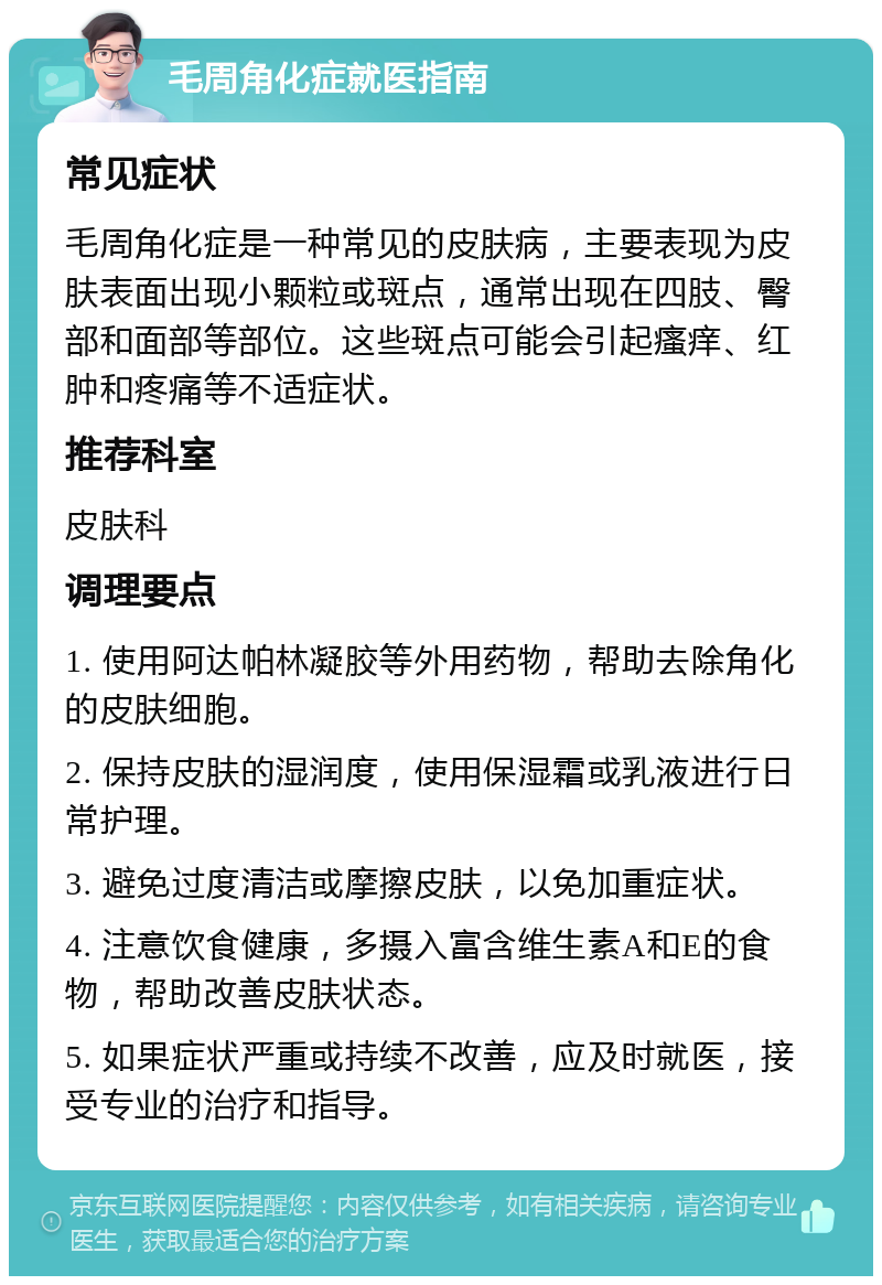 毛周角化症就医指南 常见症状 毛周角化症是一种常见的皮肤病，主要表现为皮肤表面出现小颗粒或斑点，通常出现在四肢、臀部和面部等部位。这些斑点可能会引起瘙痒、红肿和疼痛等不适症状。 推荐科室 皮肤科 调理要点 1. 使用阿达帕林凝胶等外用药物，帮助去除角化的皮肤细胞。 2. 保持皮肤的湿润度，使用保湿霜或乳液进行日常护理。 3. 避免过度清洁或摩擦皮肤，以免加重症状。 4. 注意饮食健康，多摄入富含维生素A和E的食物，帮助改善皮肤状态。 5. 如果症状严重或持续不改善，应及时就医，接受专业的治疗和指导。