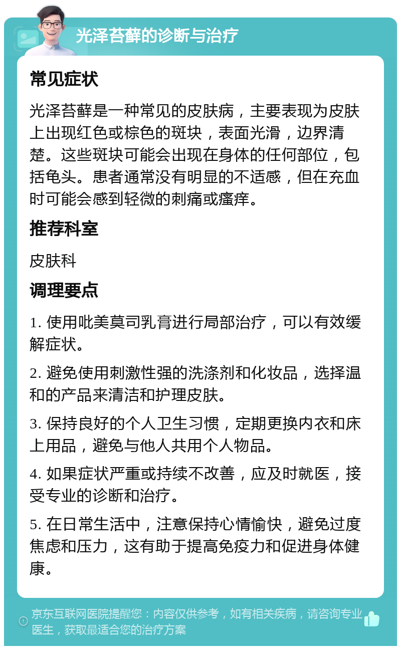 光泽苔藓的诊断与治疗 常见症状 光泽苔藓是一种常见的皮肤病，主要表现为皮肤上出现红色或棕色的斑块，表面光滑，边界清楚。这些斑块可能会出现在身体的任何部位，包括龟头。患者通常没有明显的不适感，但在充血时可能会感到轻微的刺痛或瘙痒。 推荐科室 皮肤科 调理要点 1. 使用吡美莫司乳膏进行局部治疗，可以有效缓解症状。 2. 避免使用刺激性强的洗涤剂和化妆品，选择温和的产品来清洁和护理皮肤。 3. 保持良好的个人卫生习惯，定期更换内衣和床上用品，避免与他人共用个人物品。 4. 如果症状严重或持续不改善，应及时就医，接受专业的诊断和治疗。 5. 在日常生活中，注意保持心情愉快，避免过度焦虑和压力，这有助于提高免疫力和促进身体健康。