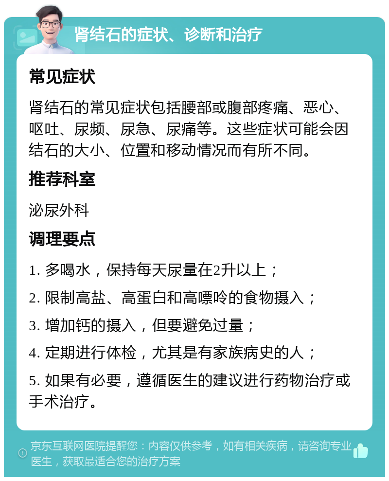 肾结石的症状、诊断和治疗 常见症状 肾结石的常见症状包括腰部或腹部疼痛、恶心、呕吐、尿频、尿急、尿痛等。这些症状可能会因结石的大小、位置和移动情况而有所不同。 推荐科室 泌尿外科 调理要点 1. 多喝水，保持每天尿量在2升以上； 2. 限制高盐、高蛋白和高嘌呤的食物摄入； 3. 增加钙的摄入，但要避免过量； 4. 定期进行体检，尤其是有家族病史的人； 5. 如果有必要，遵循医生的建议进行药物治疗或手术治疗。