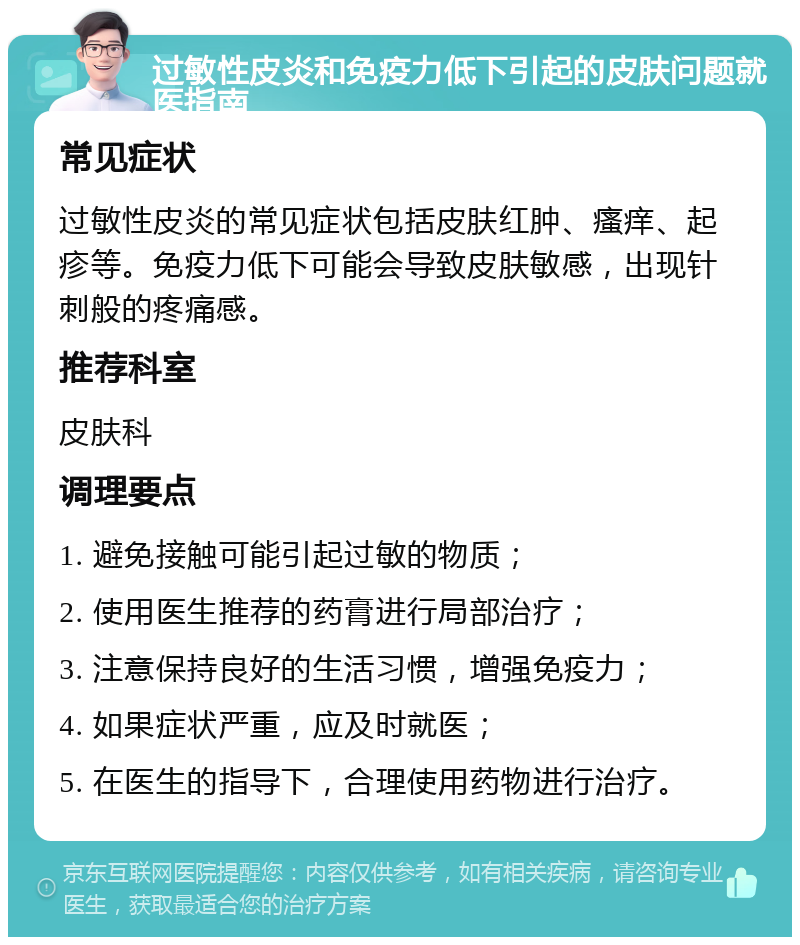 过敏性皮炎和免疫力低下引起的皮肤问题就医指南 常见症状 过敏性皮炎的常见症状包括皮肤红肿、瘙痒、起疹等。免疫力低下可能会导致皮肤敏感，出现针刺般的疼痛感。 推荐科室 皮肤科 调理要点 1. 避免接触可能引起过敏的物质； 2. 使用医生推荐的药膏进行局部治疗； 3. 注意保持良好的生活习惯，增强免疫力； 4. 如果症状严重，应及时就医； 5. 在医生的指导下，合理使用药物进行治疗。