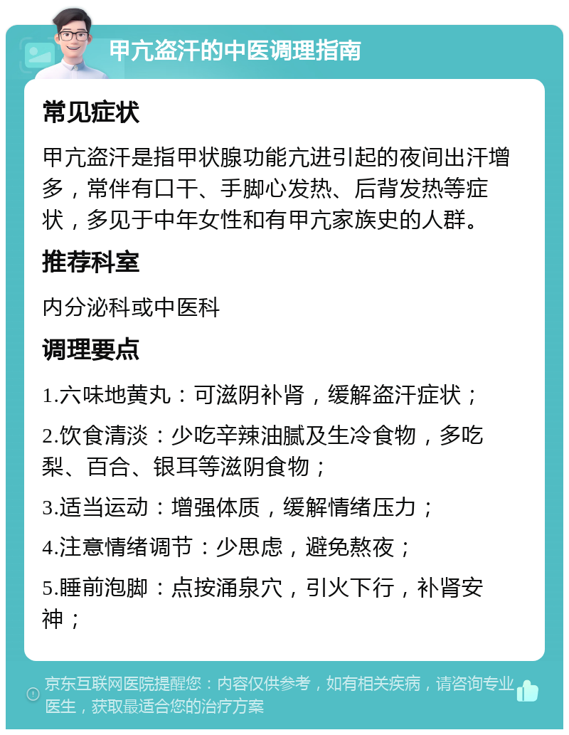 甲亢盗汗的中医调理指南 常见症状 甲亢盗汗是指甲状腺功能亢进引起的夜间出汗增多，常伴有口干、手脚心发热、后背发热等症状，多见于中年女性和有甲亢家族史的人群。 推荐科室 内分泌科或中医科 调理要点 1.六味地黄丸：可滋阴补肾，缓解盗汗症状； 2.饮食清淡：少吃辛辣油腻及生冷食物，多吃梨、百合、银耳等滋阴食物； 3.适当运动：增强体质，缓解情绪压力； 4.注意情绪调节：少思虑，避免熬夜； 5.睡前泡脚：点按涌泉穴，引火下行，补肾安神；