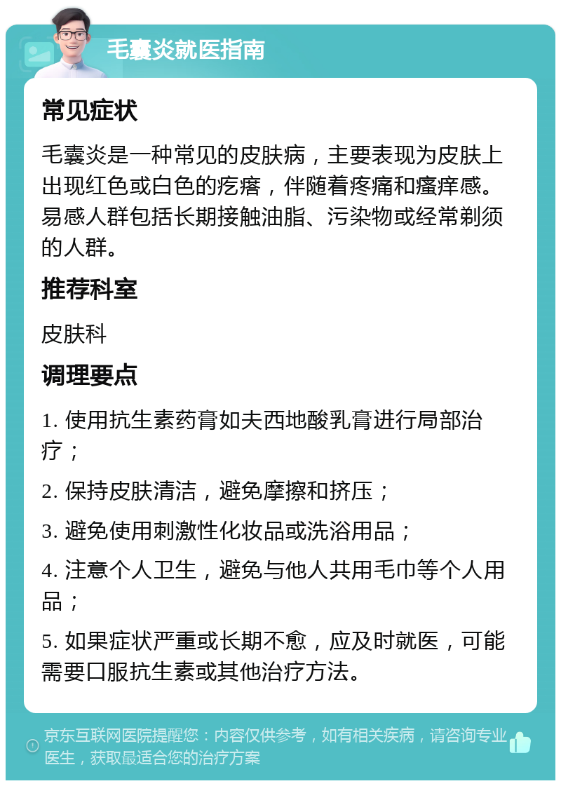 毛囊炎就医指南 常见症状 毛囊炎是一种常见的皮肤病，主要表现为皮肤上出现红色或白色的疙瘩，伴随着疼痛和瘙痒感。易感人群包括长期接触油脂、污染物或经常剃须的人群。 推荐科室 皮肤科 调理要点 1. 使用抗生素药膏如夫西地酸乳膏进行局部治疗； 2. 保持皮肤清洁，避免摩擦和挤压； 3. 避免使用刺激性化妆品或洗浴用品； 4. 注意个人卫生，避免与他人共用毛巾等个人用品； 5. 如果症状严重或长期不愈，应及时就医，可能需要口服抗生素或其他治疗方法。