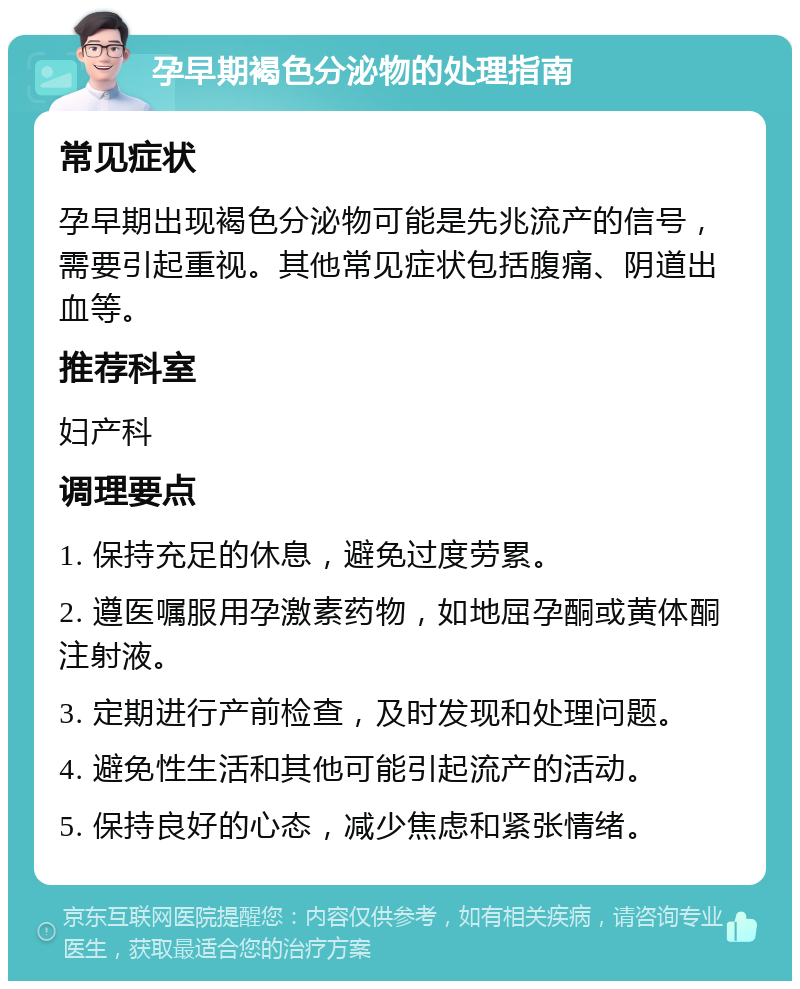 孕早期褐色分泌物的处理指南 常见症状 孕早期出现褐色分泌物可能是先兆流产的信号，需要引起重视。其他常见症状包括腹痛、阴道出血等。 推荐科室 妇产科 调理要点 1. 保持充足的休息，避免过度劳累。 2. 遵医嘱服用孕激素药物，如地屈孕酮或黄体酮注射液。 3. 定期进行产前检查，及时发现和处理问题。 4. 避免性生活和其他可能引起流产的活动。 5. 保持良好的心态，减少焦虑和紧张情绪。