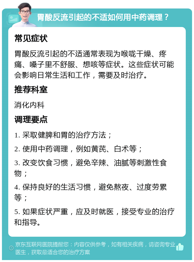 胃酸反流引起的不适如何用中药调理？ 常见症状 胃酸反流引起的不适通常表现为喉咙干燥、疼痛、嗓子里不舒服、想咳等症状。这些症状可能会影响日常生活和工作，需要及时治疗。 推荐科室 消化内科 调理要点 1. 采取健脾和胃的治疗方法； 2. 使用中药调理，例如黄芪、白术等； 3. 改变饮食习惯，避免辛辣、油腻等刺激性食物； 4. 保持良好的生活习惯，避免熬夜、过度劳累等； 5. 如果症状严重，应及时就医，接受专业的治疗和指导。