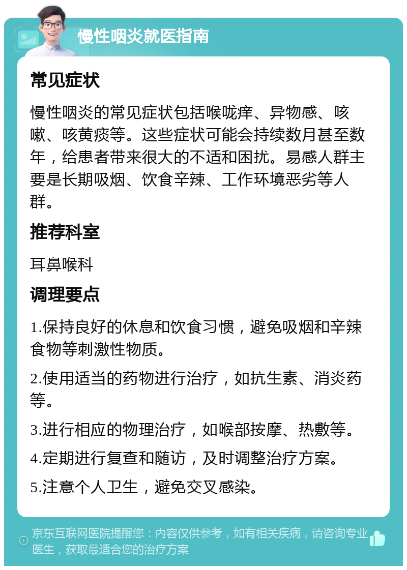 慢性咽炎就医指南 常见症状 慢性咽炎的常见症状包括喉咙痒、异物感、咳嗽、咳黄痰等。这些症状可能会持续数月甚至数年，给患者带来很大的不适和困扰。易感人群主要是长期吸烟、饮食辛辣、工作环境恶劣等人群。 推荐科室 耳鼻喉科 调理要点 1.保持良好的休息和饮食习惯，避免吸烟和辛辣食物等刺激性物质。 2.使用适当的药物进行治疗，如抗生素、消炎药等。 3.进行相应的物理治疗，如喉部按摩、热敷等。 4.定期进行复查和随访，及时调整治疗方案。 5.注意个人卫生，避免交叉感染。