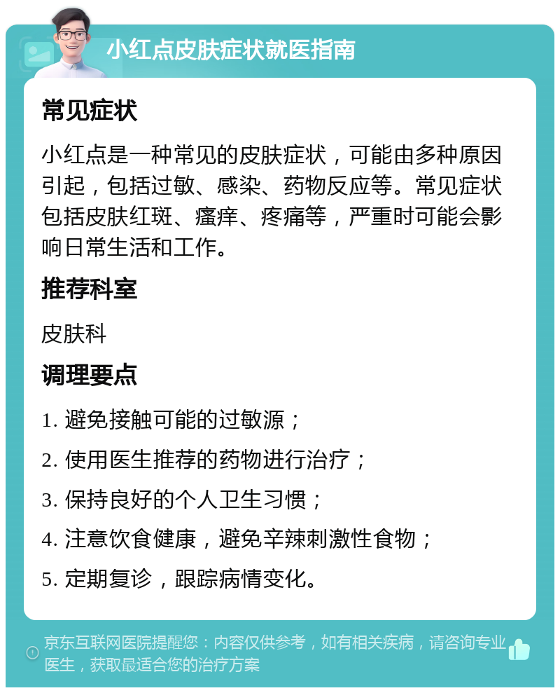 小红点皮肤症状就医指南 常见症状 小红点是一种常见的皮肤症状，可能由多种原因引起，包括过敏、感染、药物反应等。常见症状包括皮肤红斑、瘙痒、疼痛等，严重时可能会影响日常生活和工作。 推荐科室 皮肤科 调理要点 1. 避免接触可能的过敏源； 2. 使用医生推荐的药物进行治疗； 3. 保持良好的个人卫生习惯； 4. 注意饮食健康，避免辛辣刺激性食物； 5. 定期复诊，跟踪病情变化。