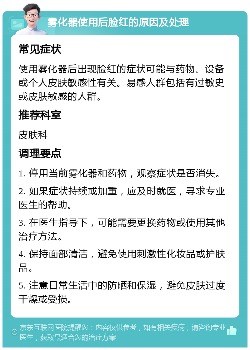 雾化器使用后脸红的原因及处理 常见症状 使用雾化器后出现脸红的症状可能与药物、设备或个人皮肤敏感性有关。易感人群包括有过敏史或皮肤敏感的人群。 推荐科室 皮肤科 调理要点 1. 停用当前雾化器和药物，观察症状是否消失。 2. 如果症状持续或加重，应及时就医，寻求专业医生的帮助。 3. 在医生指导下，可能需要更换药物或使用其他治疗方法。 4. 保持面部清洁，避免使用刺激性化妆品或护肤品。 5. 注意日常生活中的防晒和保湿，避免皮肤过度干燥或受损。