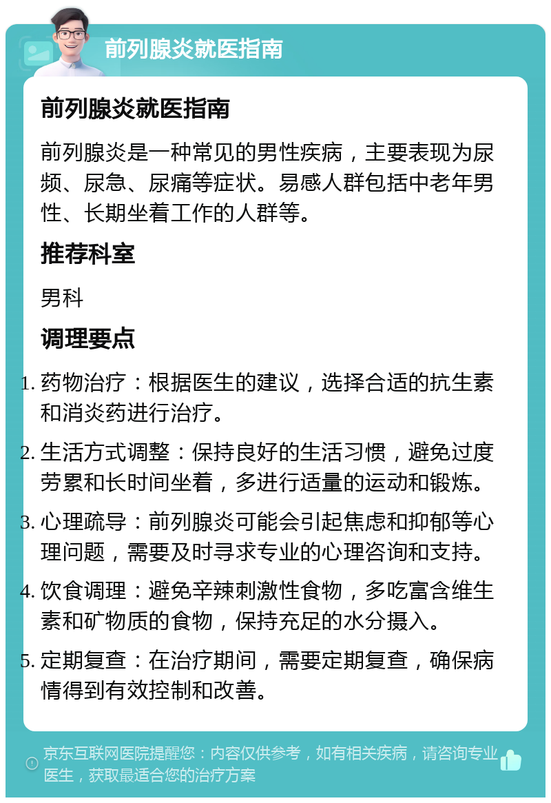 前列腺炎就医指南 前列腺炎就医指南 前列腺炎是一种常见的男性疾病，主要表现为尿频、尿急、尿痛等症状。易感人群包括中老年男性、长期坐着工作的人群等。 推荐科室 男科 调理要点 药物治疗：根据医生的建议，选择合适的抗生素和消炎药进行治疗。 生活方式调整：保持良好的生活习惯，避免过度劳累和长时间坐着，多进行适量的运动和锻炼。 心理疏导：前列腺炎可能会引起焦虑和抑郁等心理问题，需要及时寻求专业的心理咨询和支持。 饮食调理：避免辛辣刺激性食物，多吃富含维生素和矿物质的食物，保持充足的水分摄入。 定期复查：在治疗期间，需要定期复查，确保病情得到有效控制和改善。