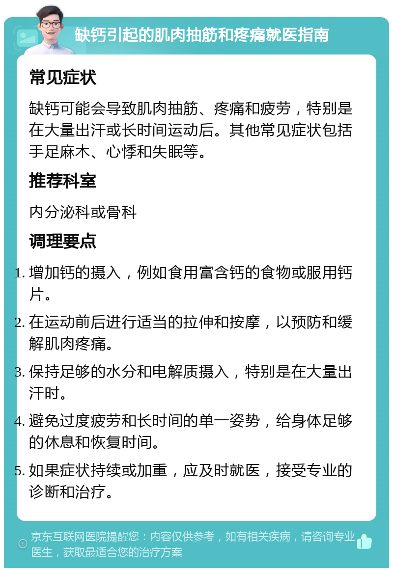 缺钙引起的肌肉抽筋和疼痛就医指南 常见症状 缺钙可能会导致肌肉抽筋、疼痛和疲劳，特别是在大量出汗或长时间运动后。其他常见症状包括手足麻木、心悸和失眠等。 推荐科室 内分泌科或骨科 调理要点 增加钙的摄入，例如食用富含钙的食物或服用钙片。 在运动前后进行适当的拉伸和按摩，以预防和缓解肌肉疼痛。 保持足够的水分和电解质摄入，特别是在大量出汗时。 避免过度疲劳和长时间的单一姿势，给身体足够的休息和恢复时间。 如果症状持续或加重，应及时就医，接受专业的诊断和治疗。