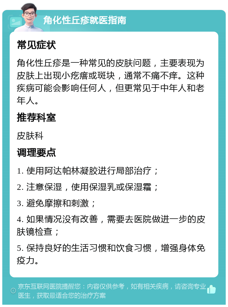 角化性丘疹就医指南 常见症状 角化性丘疹是一种常见的皮肤问题，主要表现为皮肤上出现小疙瘩或斑块，通常不痛不痒。这种疾病可能会影响任何人，但更常见于中年人和老年人。 推荐科室 皮肤科 调理要点 1. 使用阿达帕林凝胶进行局部治疗； 2. 注意保湿，使用保湿乳或保湿霜； 3. 避免摩擦和刺激； 4. 如果情况没有改善，需要去医院做进一步的皮肤镜检查； 5. 保持良好的生活习惯和饮食习惯，增强身体免疫力。