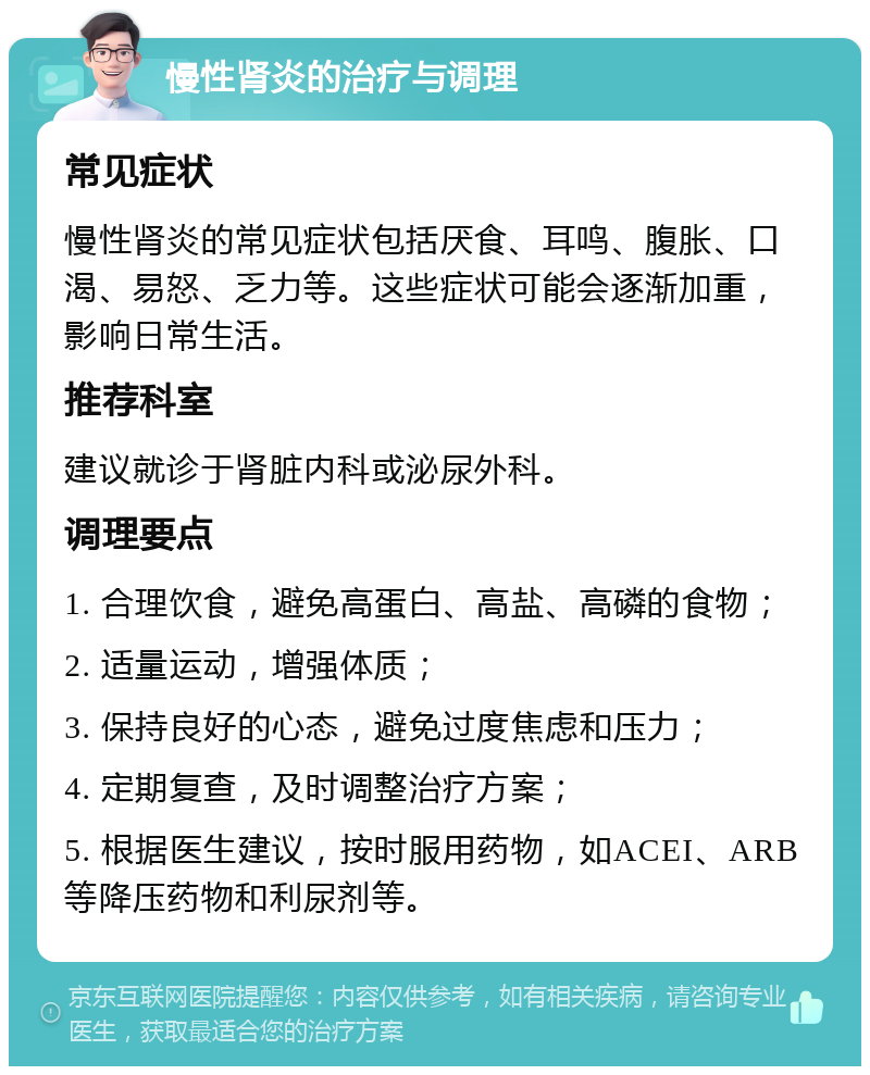 慢性肾炎的治疗与调理 常见症状 慢性肾炎的常见症状包括厌食、耳鸣、腹胀、口渴、易怒、乏力等。这些症状可能会逐渐加重，影响日常生活。 推荐科室 建议就诊于肾脏内科或泌尿外科。 调理要点 1. 合理饮食，避免高蛋白、高盐、高磷的食物； 2. 适量运动，增强体质； 3. 保持良好的心态，避免过度焦虑和压力； 4. 定期复查，及时调整治疗方案； 5. 根据医生建议，按时服用药物，如ACEI、ARB等降压药物和利尿剂等。