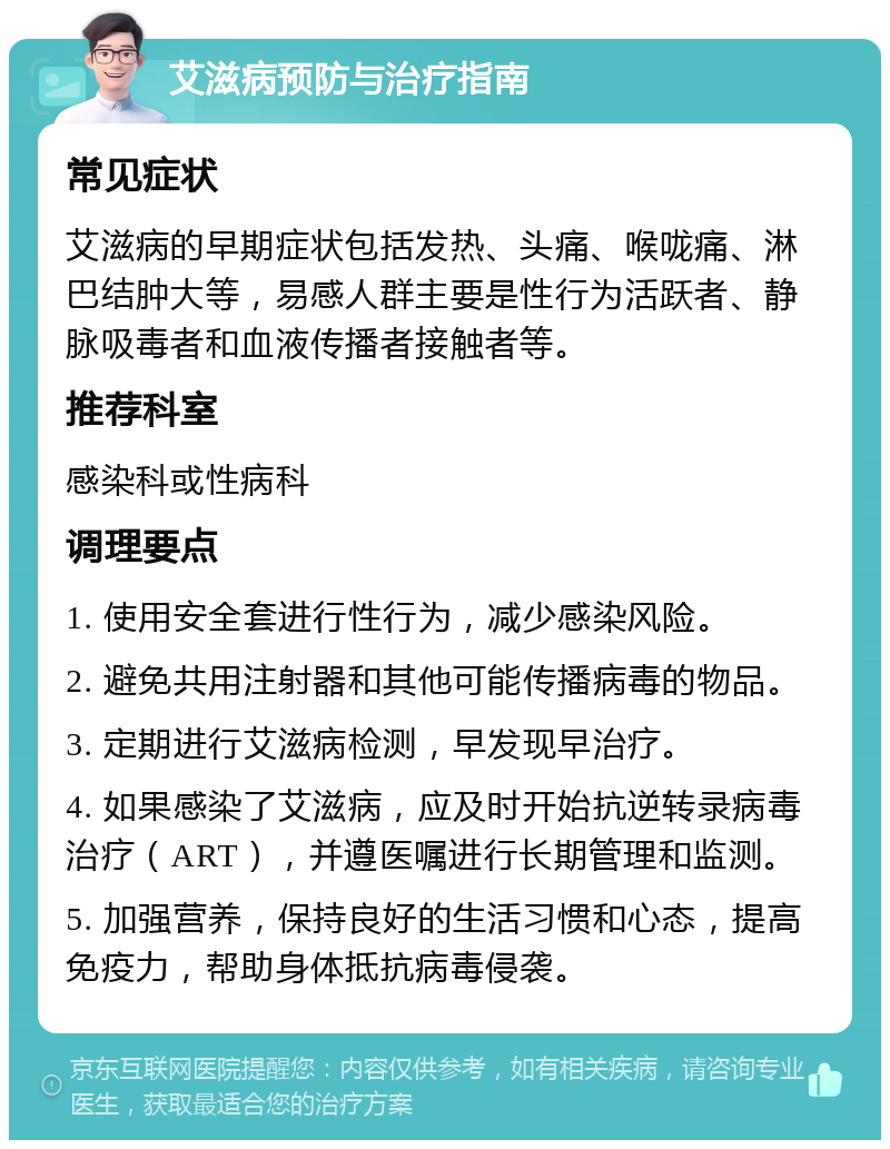 艾滋病预防与治疗指南 常见症状 艾滋病的早期症状包括发热、头痛、喉咙痛、淋巴结肿大等，易感人群主要是性行为活跃者、静脉吸毒者和血液传播者接触者等。 推荐科室 感染科或性病科 调理要点 1. 使用安全套进行性行为，减少感染风险。 2. 避免共用注射器和其他可能传播病毒的物品。 3. 定期进行艾滋病检测，早发现早治疗。 4. 如果感染了艾滋病，应及时开始抗逆转录病毒治疗（ART），并遵医嘱进行长期管理和监测。 5. 加强营养，保持良好的生活习惯和心态，提高免疫力，帮助身体抵抗病毒侵袭。