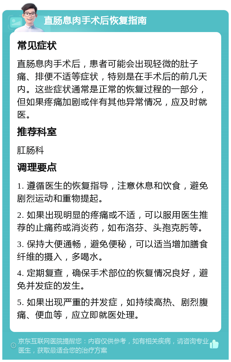 直肠息肉手术后恢复指南 常见症状 直肠息肉手术后，患者可能会出现轻微的肚子痛、排便不适等症状，特别是在手术后的前几天内。这些症状通常是正常的恢复过程的一部分，但如果疼痛加剧或伴有其他异常情况，应及时就医。 推荐科室 肛肠科 调理要点 1. 遵循医生的恢复指导，注意休息和饮食，避免剧烈运动和重物提起。 2. 如果出现明显的疼痛或不适，可以服用医生推荐的止痛药或消炎药，如布洛芬、头孢克肟等。 3. 保持大便通畅，避免便秘，可以适当增加膳食纤维的摄入，多喝水。 4. 定期复查，确保手术部位的恢复情况良好，避免并发症的发生。 5. 如果出现严重的并发症，如持续高热、剧烈腹痛、便血等，应立即就医处理。