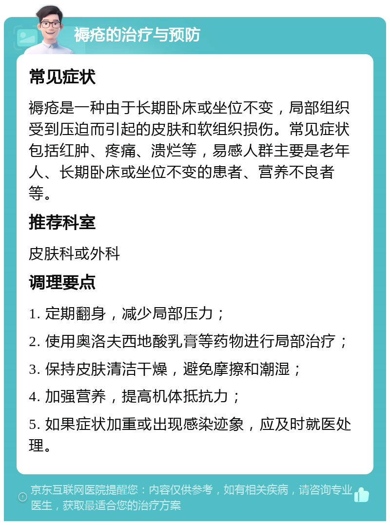 褥疮的治疗与预防 常见症状 褥疮是一种由于长期卧床或坐位不变，局部组织受到压迫而引起的皮肤和软组织损伤。常见症状包括红肿、疼痛、溃烂等，易感人群主要是老年人、长期卧床或坐位不变的患者、营养不良者等。 推荐科室 皮肤科或外科 调理要点 1. 定期翻身，减少局部压力； 2. 使用奥洛夫西地酸乳膏等药物进行局部治疗； 3. 保持皮肤清洁干燥，避免摩擦和潮湿； 4. 加强营养，提高机体抵抗力； 5. 如果症状加重或出现感染迹象，应及时就医处理。