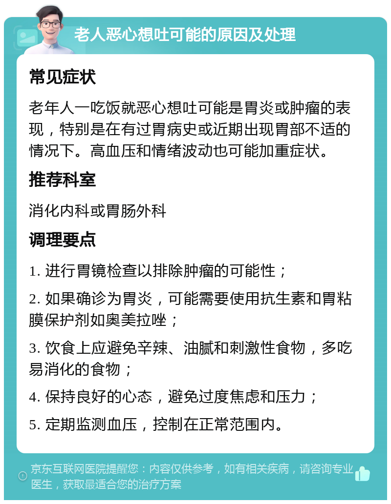 老人恶心想吐可能的原因及处理 常见症状 老年人一吃饭就恶心想吐可能是胃炎或肿瘤的表现，特别是在有过胃病史或近期出现胃部不适的情况下。高血压和情绪波动也可能加重症状。 推荐科室 消化内科或胃肠外科 调理要点 1. 进行胃镜检查以排除肿瘤的可能性； 2. 如果确诊为胃炎，可能需要使用抗生素和胃粘膜保护剂如奥美拉唑； 3. 饮食上应避免辛辣、油腻和刺激性食物，多吃易消化的食物； 4. 保持良好的心态，避免过度焦虑和压力； 5. 定期监测血压，控制在正常范围内。