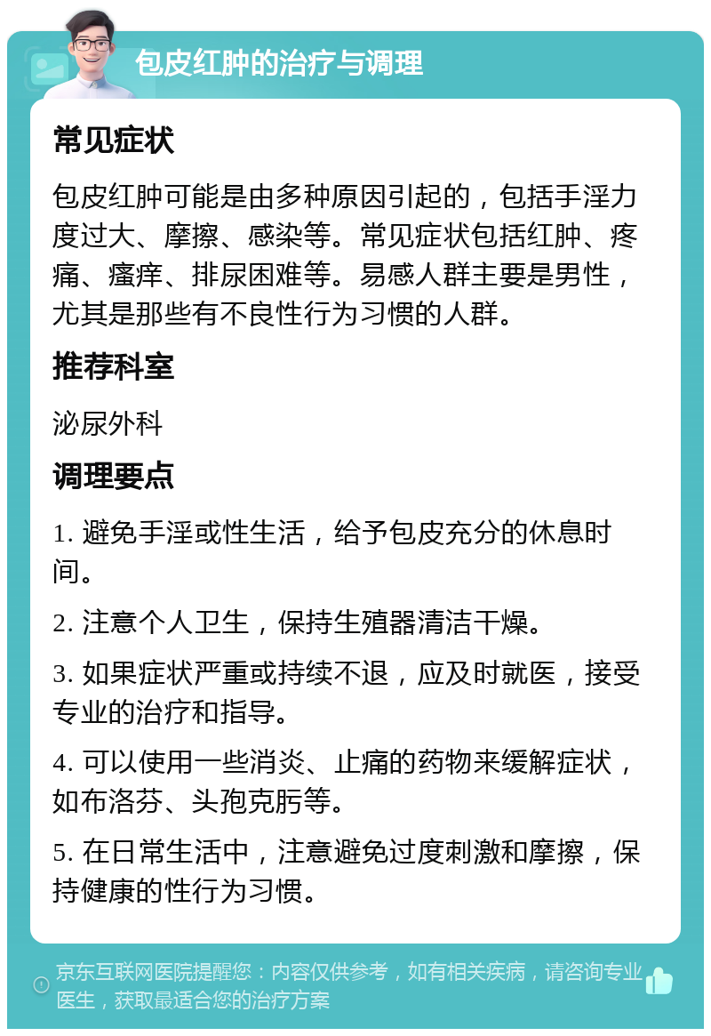 包皮红肿的治疗与调理 常见症状 包皮红肿可能是由多种原因引起的，包括手淫力度过大、摩擦、感染等。常见症状包括红肿、疼痛、瘙痒、排尿困难等。易感人群主要是男性，尤其是那些有不良性行为习惯的人群。 推荐科室 泌尿外科 调理要点 1. 避免手淫或性生活，给予包皮充分的休息时间。 2. 注意个人卫生，保持生殖器清洁干燥。 3. 如果症状严重或持续不退，应及时就医，接受专业的治疗和指导。 4. 可以使用一些消炎、止痛的药物来缓解症状，如布洛芬、头孢克肟等。 5. 在日常生活中，注意避免过度刺激和摩擦，保持健康的性行为习惯。