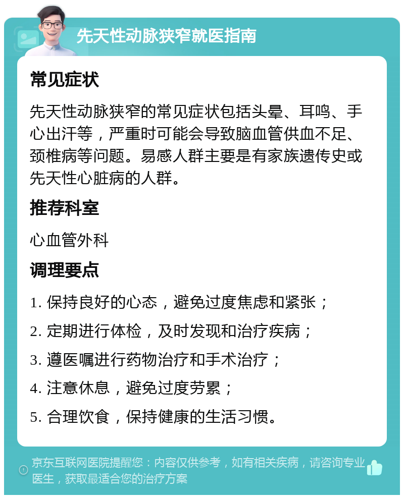 先天性动脉狭窄就医指南 常见症状 先天性动脉狭窄的常见症状包括头晕、耳鸣、手心出汗等，严重时可能会导致脑血管供血不足、颈椎病等问题。易感人群主要是有家族遗传史或先天性心脏病的人群。 推荐科室 心血管外科 调理要点 1. 保持良好的心态，避免过度焦虑和紧张； 2. 定期进行体检，及时发现和治疗疾病； 3. 遵医嘱进行药物治疗和手术治疗； 4. 注意休息，避免过度劳累； 5. 合理饮食，保持健康的生活习惯。