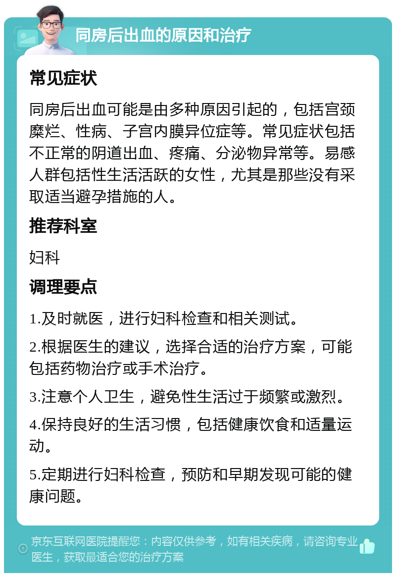 同房后出血的原因和治疗 常见症状 同房后出血可能是由多种原因引起的，包括宫颈糜烂、性病、子宫内膜异位症等。常见症状包括不正常的阴道出血、疼痛、分泌物异常等。易感人群包括性生活活跃的女性，尤其是那些没有采取适当避孕措施的人。 推荐科室 妇科 调理要点 1.及时就医，进行妇科检查和相关测试。 2.根据医生的建议，选择合适的治疗方案，可能包括药物治疗或手术治疗。 3.注意个人卫生，避免性生活过于频繁或激烈。 4.保持良好的生活习惯，包括健康饮食和适量运动。 5.定期进行妇科检查，预防和早期发现可能的健康问题。