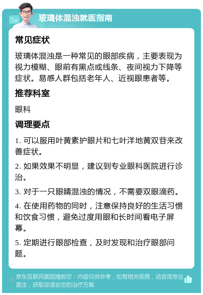 玻璃体混浊就医指南 常见症状 玻璃体混浊是一种常见的眼部疾病，主要表现为视力模糊、眼前有黑点或线条、夜间视力下降等症状。易感人群包括老年人、近视眼患者等。 推荐科室 眼科 调理要点 1. 可以服用叶黄素护眼片和七叶洋地黄双苷来改善症状。 2. 如果效果不明显，建议到专业眼科医院进行诊治。 3. 对于一只眼睛混浊的情况，不需要双眼滴药。 4. 在使用药物的同时，注意保持良好的生活习惯和饮食习惯，避免过度用眼和长时间看电子屏幕。 5. 定期进行眼部检查，及时发现和治疗眼部问题。