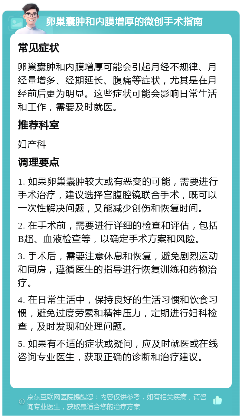 卵巢囊肿和内膜增厚的微创手术指南 常见症状 卵巢囊肿和内膜增厚可能会引起月经不规律、月经量增多、经期延长、腹痛等症状，尤其是在月经前后更为明显。这些症状可能会影响日常生活和工作，需要及时就医。 推荐科室 妇产科 调理要点 1. 如果卵巢囊肿较大或有恶变的可能，需要进行手术治疗，建议选择宫腹腔镜联合手术，既可以一次性解决问题，又能减少创伤和恢复时间。 2. 在手术前，需要进行详细的检查和评估，包括B超、血液检查等，以确定手术方案和风险。 3. 手术后，需要注意休息和恢复，避免剧烈运动和同房，遵循医生的指导进行恢复训练和药物治疗。 4. 在日常生活中，保持良好的生活习惯和饮食习惯，避免过度劳累和精神压力，定期进行妇科检查，及时发现和处理问题。 5. 如果有不适的症状或疑问，应及时就医或在线咨询专业医生，获取正确的诊断和治疗建议。