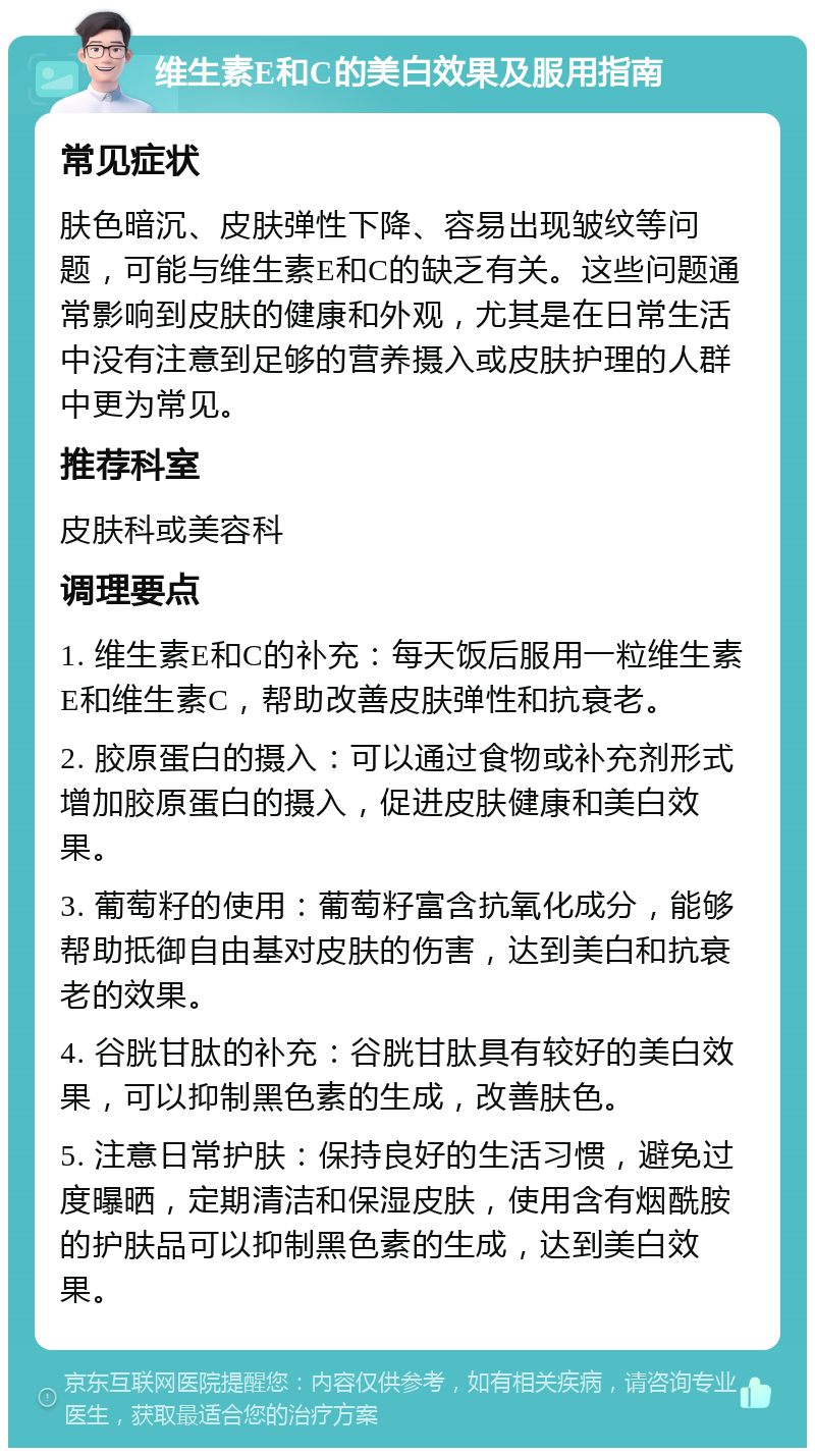 维生素E和C的美白效果及服用指南 常见症状 肤色暗沉、皮肤弹性下降、容易出现皱纹等问题，可能与维生素E和C的缺乏有关。这些问题通常影响到皮肤的健康和外观，尤其是在日常生活中没有注意到足够的营养摄入或皮肤护理的人群中更为常见。 推荐科室 皮肤科或美容科 调理要点 1. 维生素E和C的补充：每天饭后服用一粒维生素E和维生素C，帮助改善皮肤弹性和抗衰老。 2. 胶原蛋白的摄入：可以通过食物或补充剂形式增加胶原蛋白的摄入，促进皮肤健康和美白效果。 3. 葡萄籽的使用：葡萄籽富含抗氧化成分，能够帮助抵御自由基对皮肤的伤害，达到美白和抗衰老的效果。 4. 谷胱甘肽的补充：谷胱甘肽具有较好的美白效果，可以抑制黑色素的生成，改善肤色。 5. 注意日常护肤：保持良好的生活习惯，避免过度曝晒，定期清洁和保湿皮肤，使用含有烟酰胺的护肤品可以抑制黑色素的生成，达到美白效果。