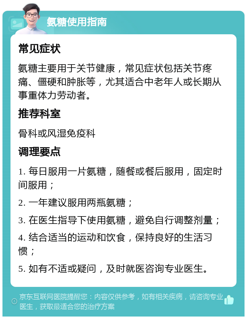 氨糖使用指南 常见症状 氨糖主要用于关节健康，常见症状包括关节疼痛、僵硬和肿胀等，尤其适合中老年人或长期从事重体力劳动者。 推荐科室 骨科或风湿免疫科 调理要点 1. 每日服用一片氨糖，随餐或餐后服用，固定时间服用； 2. 一年建议服用两瓶氨糖； 3. 在医生指导下使用氨糖，避免自行调整剂量； 4. 结合适当的运动和饮食，保持良好的生活习惯； 5. 如有不适或疑问，及时就医咨询专业医生。